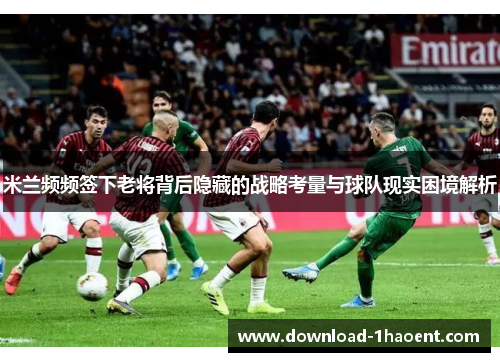 米兰频频签下老将背后隐藏的战略考量与球队现实困境解析 米兰频频签下老将背后隐藏的战略考量与球队现实困境解析