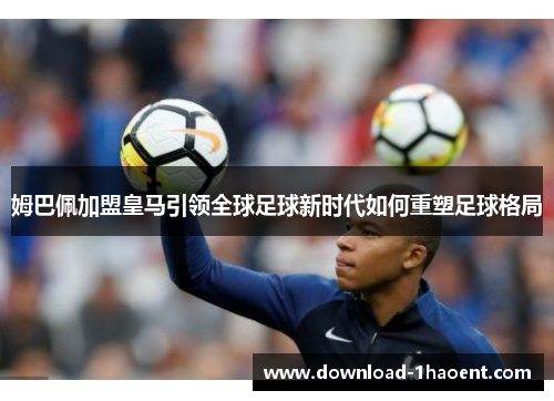 姆巴佩加盟皇马引领全球足球新时代如何重塑足球格局