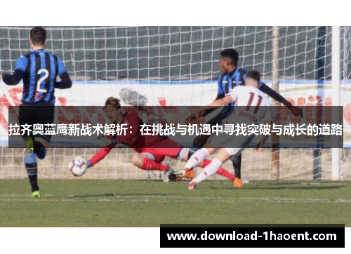 拉齐奥蓝鹰新战术解析：在挑战与机遇中寻找突破与成长的道路