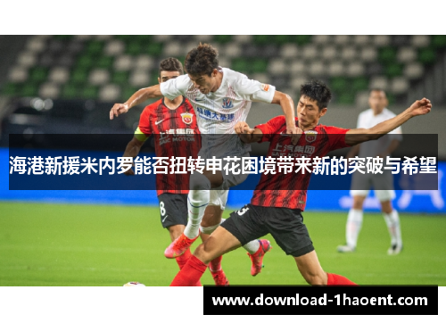 海港新援米内罗能否扭转申花困境带来新的突破与希望 海港新援米内罗能否扭转申花困境带来新的突破与希望