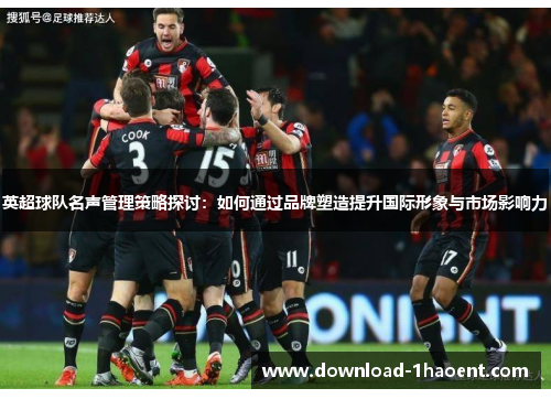 英超球队名声管理策略探讨:如何通过品牌塑造提升国际形象与市场影响力 英超球队名声管理策略探讨:如何通过品牌塑造提升国际形象与市场影响力