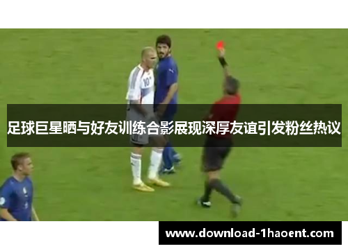 足球巨星晒与好友训练合影展现深厚友谊引发粉丝热议