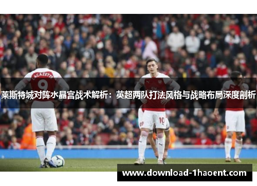 莱斯特城对阵水晶宫战术解析:英超两队打法风格与战略布局深度剖析 莱斯特城对阵水晶宫战术解析:英超两队打法风格与战略布局深度剖析