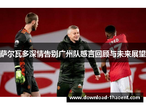 萨尔瓦多深情告别广州队感言回顾与未来展望 萨尔瓦多深情告别广州队感言回顾与未来展望