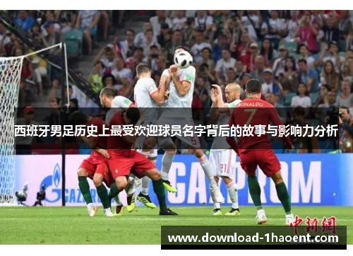 西班牙男足历史上最受欢迎球员名字背后的故事与影响力分析 西班牙男足历史上最受欢迎球员名字背后的故事与影响力分析