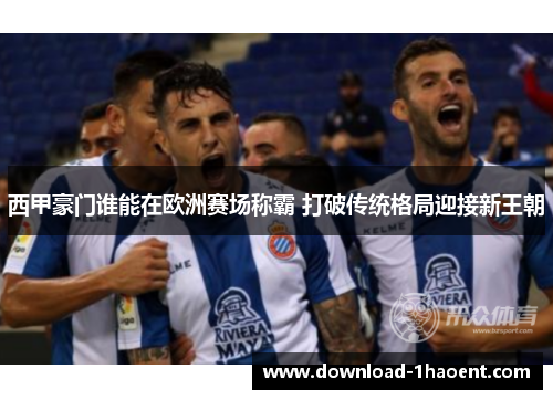 西甲豪门谁能在欧洲赛场称霸 打破传统格局迎接新王朝 西甲豪门谁能在欧洲赛场称霸 打破传统格局迎接新王朝