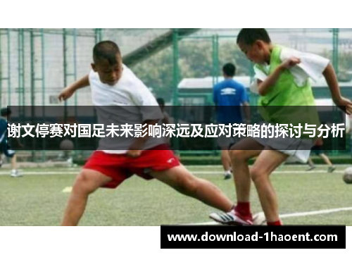 谢文停赛对国足未来影响深远及应对策略的探讨与分析 谢文停赛对国足未来影响深远及应对策略的探讨与分析