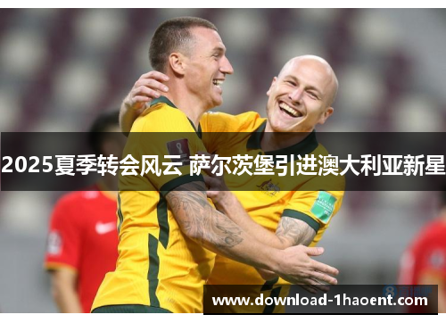 2025夏季转会风云 萨尔茨堡引进澳大利亚新星 2025夏季转会风云 萨尔茨堡引进澳大利亚新星