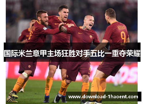国际米兰意甲主场狂胜对手五比一重夺荣耀 国际米兰意甲主场狂胜对手五比一重夺荣耀